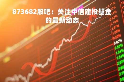 873682股吧：关注中信建投基金的最新动态