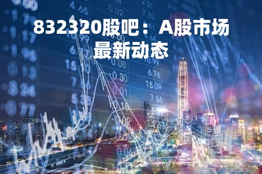 832320股吧：A股市场最新动态