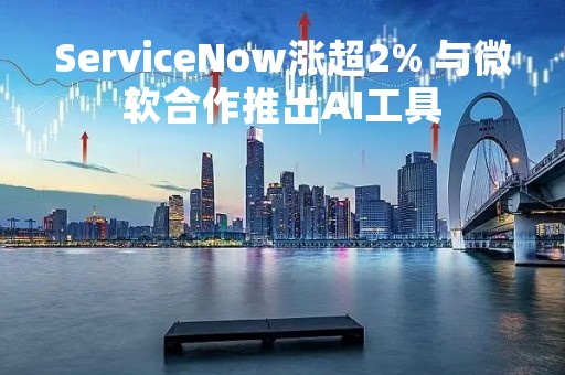 ServiceNow涨超2% 与微软合作推出AI工具