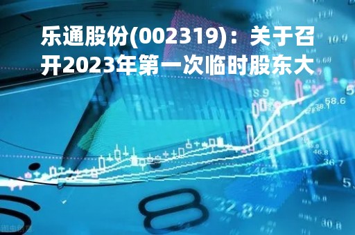 乐通股份(002319)：关于召开2023年第一次临时股东大会，审议13项议案