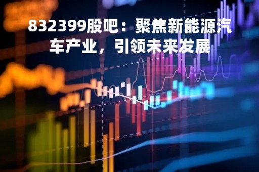 832399股吧：聚焦新能源汽车产业，引领未来发展