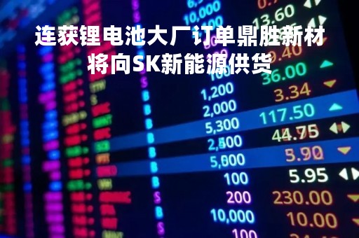 连获锂电池大厂订单鼎胜新材将向SK新能源供货