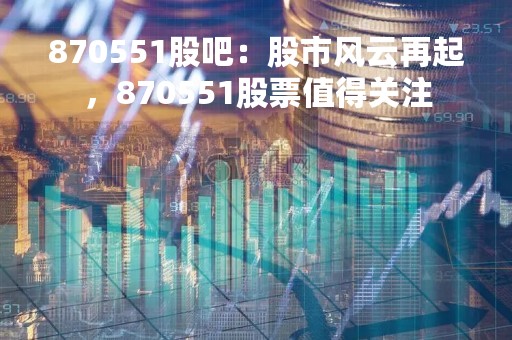 870551股吧：股市风云再起，870551股票值得关注
