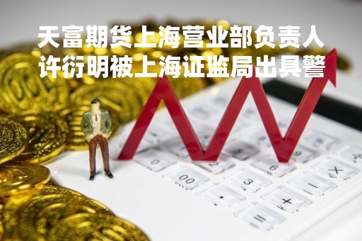 天富期货上海营业部负责人许衍明被上海证监局出具警示函，因风险管理不到位，内部控制存在缺陷