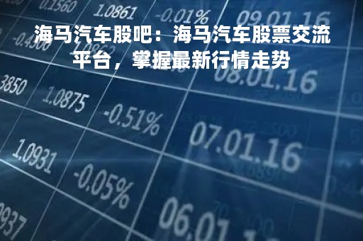 海马汽车股吧：海马汽车股票交流平台，掌握最新行情走势