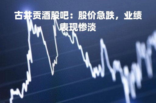 古井贡酒股吧：股价急跌，业绩表现惨淡