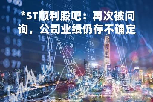  *ST顺利股吧：再次被问询，公司业绩仍存不确定性 