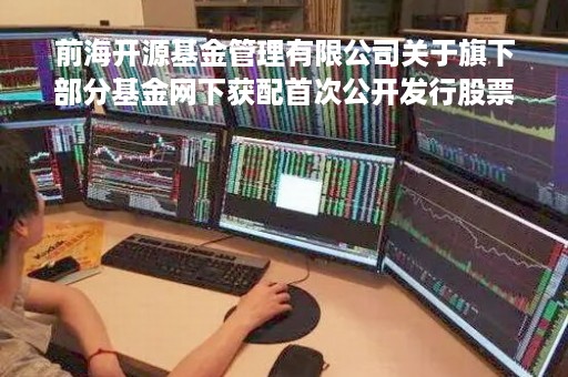 前海开源基金管理有限公司关于旗下部分基金网下获配首次公开发行股票的公告