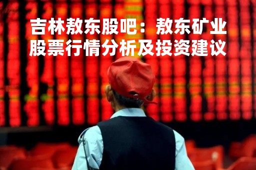 吉林敖东股吧：敖东矿业股票行情分析及投资建议