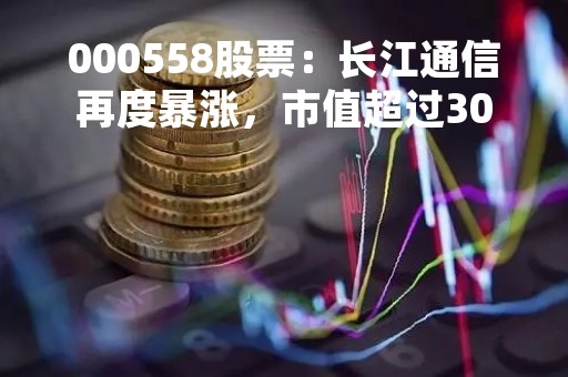 000558股票：长江通信再度暴涨，市值超过300亿元