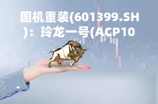 国机重装(601399.SH)：玲龙一号(ACP100)小型堆为全球首个陆上商用模块化小堆