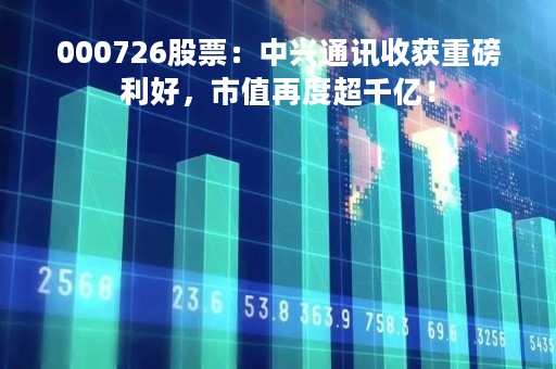 000726股票：中兴通讯收获重磅利好，市值再度超千亿！