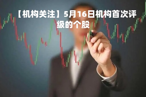 【机构关注】5月16日机构首次评级的个股