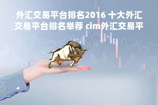 外汇交易平台排名2016 十大外汇交易平台排名举荐 cim外汇交易平台就来