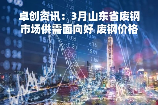卓创资讯：3月山东省废钢市场供需面向好 废钢价格存上涨空间