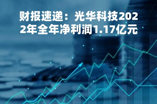 财报速递：光华科技2022年全年净利润1.17亿元，总体财务状况不佳