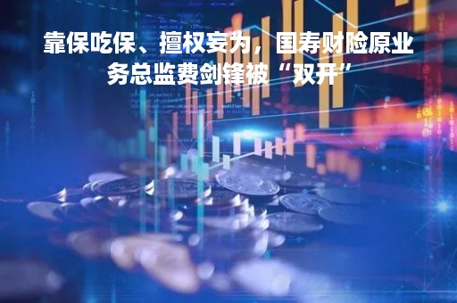 靠保吃保、擅权妄为，国寿财险原业务总监费剑锋被“双开”