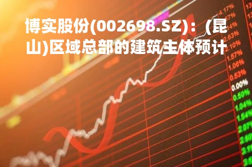 博实股份(002698.SZ)：(昆山)区域总部的建筑主体预计在2023年底完成
