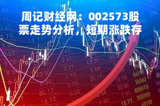 周记财经网：002573股票走势分析，短期涨跌存疑