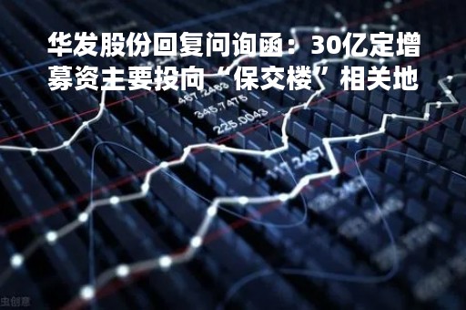 华发股份回复问询函：30亿定增募资主要投向“保交楼”相关地产项目