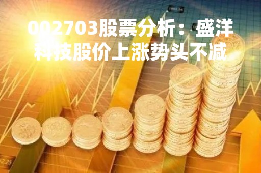 002703股票分析：盛洋科技股价上涨势头不减，业绩表现亮眼