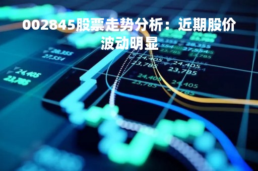 002845股票走势分析：近期股价波动明显