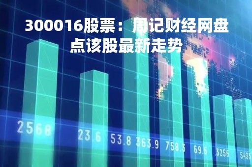 300016股票：周记财经网盘点该股最新走势