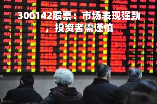 300142股票：市场表现强劲，投资者需谨慎