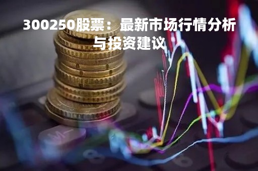 300250股票：最新市场行情分析与投资建议