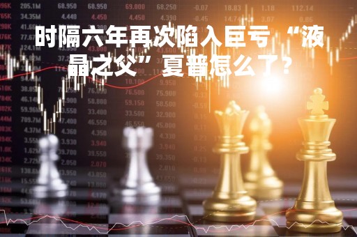 时隔六年再次陷入巨亏 “液晶之父”夏普怎么了？