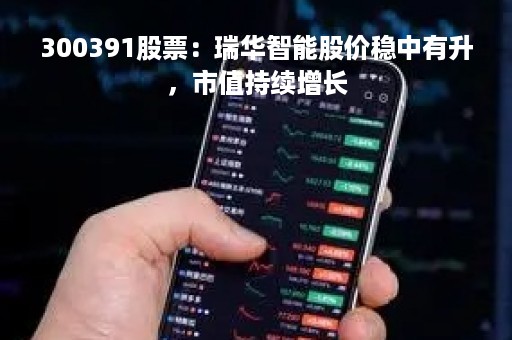 300391股票：瑞华智能股价稳中有升，市值持续增长
