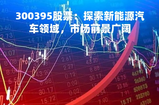 300395股票：探索新能源汽车领域，市场前景广阔