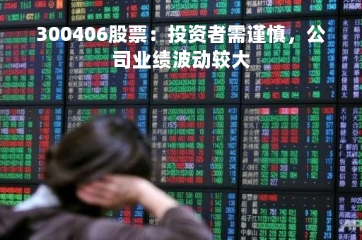 300406股票：投资者需谨慎，公司业绩波动较大