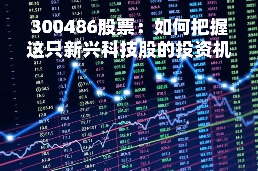 300486股票：如何把握这只新兴科技股的投资机会？