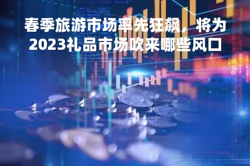 春季旅游市场率先狂飙，将为2023礼品市场吹来哪些风口机遇？