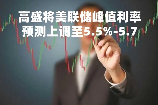 高盛将美联储峰值利率预测上调至5.5%-5.75%区间