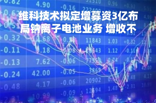维科技术拟定增募资3亿布局钠离子电池业务 增收不增利两年累亏2.32亿毛利率降至5.07%