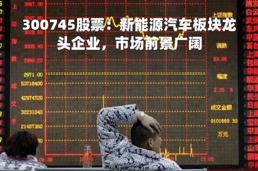 300745股票：新能源汽车板块龙头企业，市场前景广阔