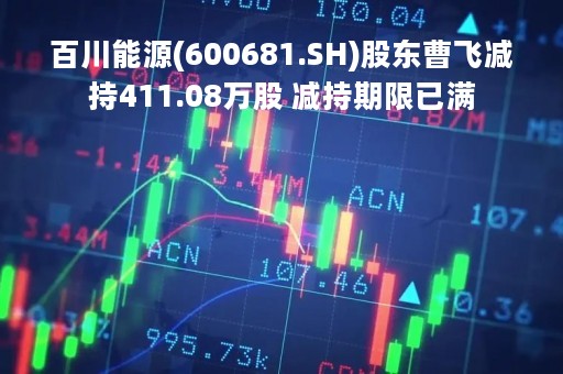 百川能源(600681.SH)股东曹飞减持411.08万股 减持期限已满