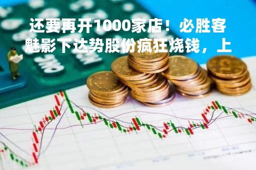 还要再开1000家店！必胜客魅影下达势股份疯狂烧钱，上市周年后王怡有望拿到3000万？