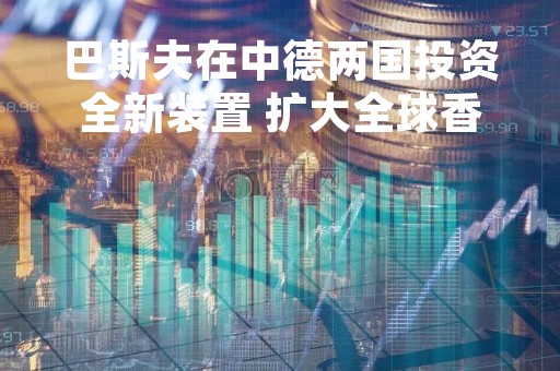 巴斯夫在中德两国投资全新装置 扩大全球香原料生产规模