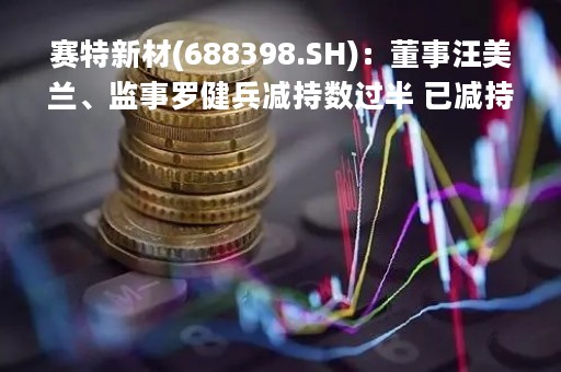 赛特新材(688398.SH)：董事汪美兰、监事罗健兵减持数过半 已减持合计207.06万股