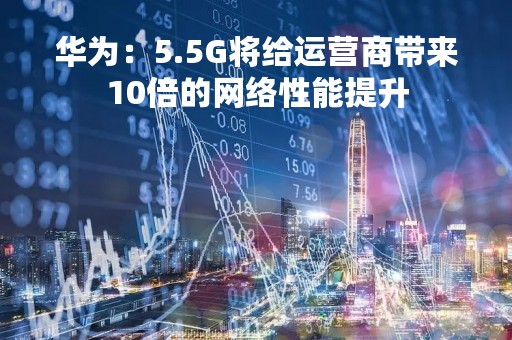 华为：5.5G将给运营商带来10倍的网络性能提升