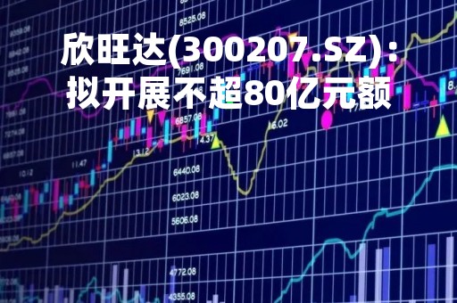欣旺达(300207.SZ)：拟开展不超80亿元额度的外汇套期保值业务、开展最高保证金额度不超2亿元的商品期货套期保值业务