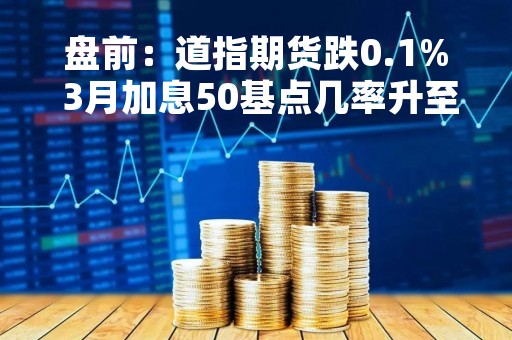 盘前：道指期货跌0.1% 3月加息50基点几率升至75%