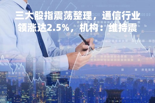三大股指震荡整理，通信行业领涨达2.5%，机构：维持震荡蓄势态势