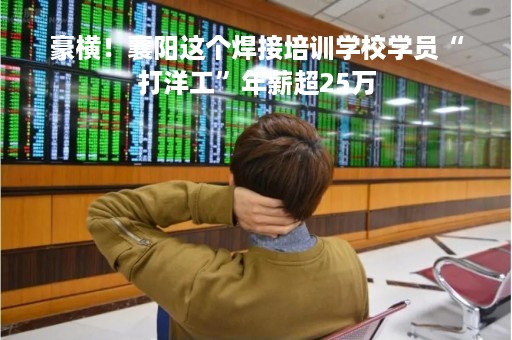 豪横！襄阳这个焊接培训学校学员“打洋工”年薪超25万