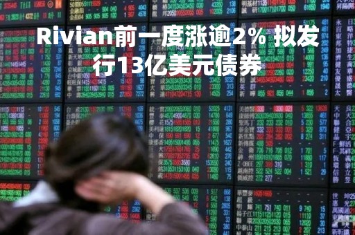 Rivian前一度涨逾2% 拟发行13亿美元债券 Rivian前一度涨逾2% 拟发行13亿美元债券