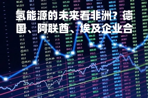 氢能源的未来看非洲？德国、阿联酋、埃及企业合伙兴建千亿氢能项目