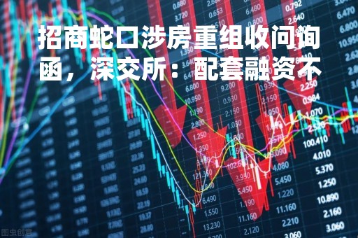 招商蛇口涉房重组收问询函，深交所：配套融资不得用于开发新盘！